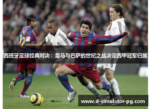 西班牙足球经典对决:皇马与巴萨的世纪之战决定西甲冠军归属 西班牙足球经典对决:皇马与巴萨的世纪之战决定西甲冠军归属