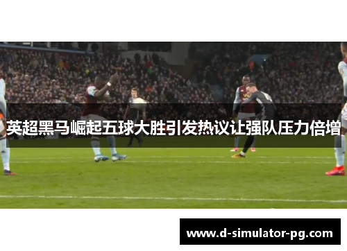 英超黑马崛起五球大胜引发热议让强队压力倍增